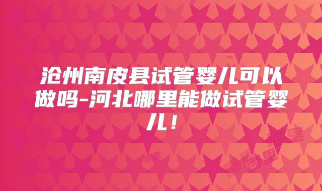 沧州南皮县试管婴儿可以做吗-河北哪里能做试管婴儿！