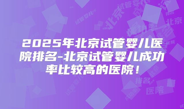 2025年北京试管婴儿医院排名-北京试管婴儿成功率比较高的医院！