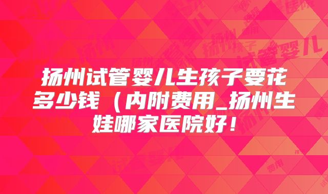 扬州试管婴儿生孩子要花多少钱(内附费用_扬州生娃哪家医院好!