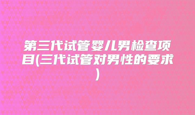 第三代试管婴儿男检查项目(三代试管对男性的要求)