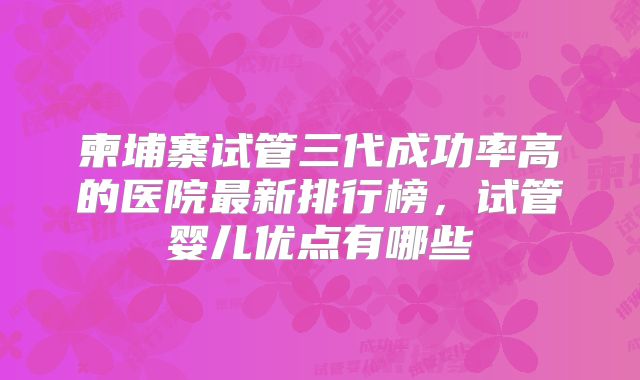 柬埔寨试管三代成功率高的医院最新排行榜，试管婴儿优点有哪些