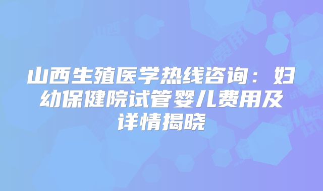 山西生殖医学热线咨询：妇幼保健院试管婴儿费用及详情揭晓