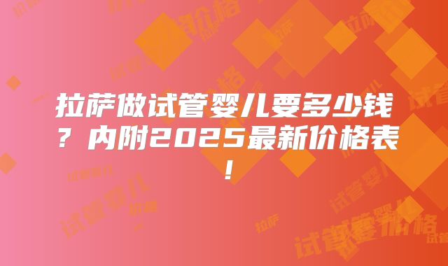 拉萨做试管婴儿要多少钱？内附2025最新价格表！