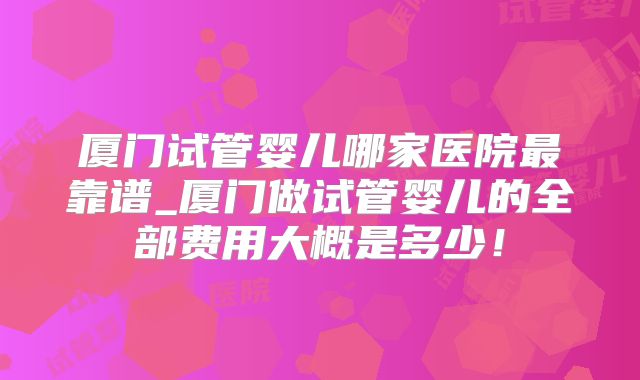 厦门试管婴儿哪家医院最靠谱_厦门做试管婴儿的全部费用大概是多少！