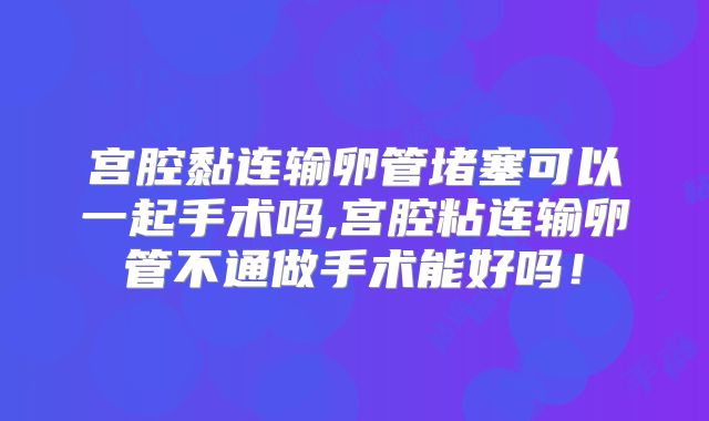 宫腔黏连输卵管堵塞可以一起手术吗,宫腔粘连输卵管不通做手术能好吗！