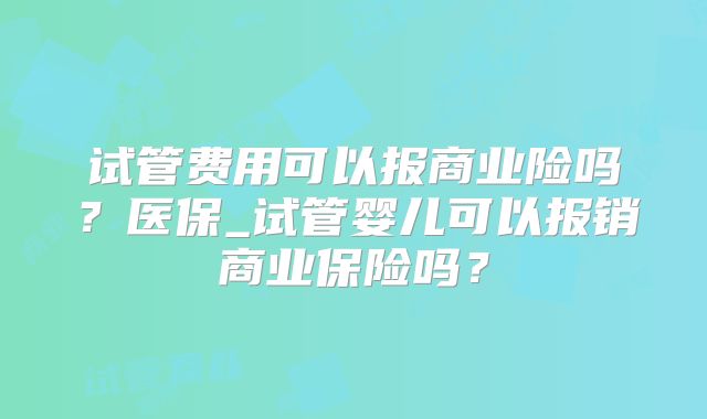 试管费用可以报商业险吗?医保_试管婴儿可以报销商业保险吗?