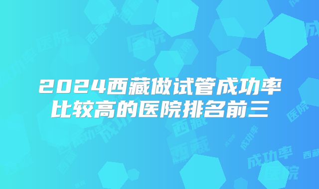 2024西藏做试管成功率比较高的医院排名前三