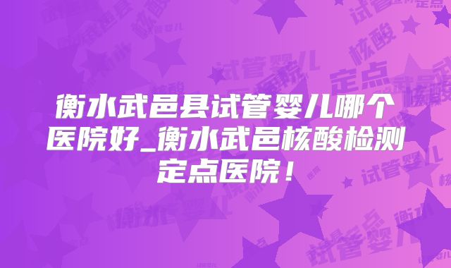 衡水武邑县试管婴儿哪个医院好_衡水武邑核酸检测定点医院！