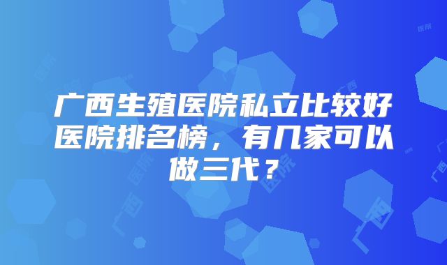 广西生殖医院私立比较好医院排名榜，有几家可以做三代？