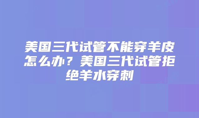美国三代试管不能穿羊皮怎么办?美国三代试管拒绝羊水穿刺