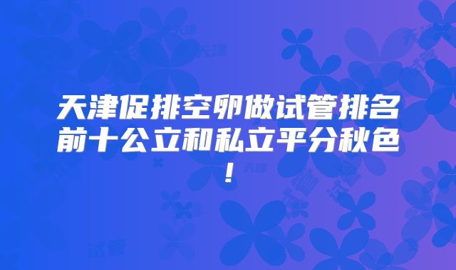 天津促排空卵做试管排名前十公立和私立平分秋色!