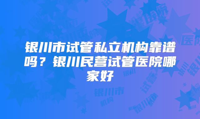 银川市试管私立机构靠谱吗？银川民营试管医院哪家好