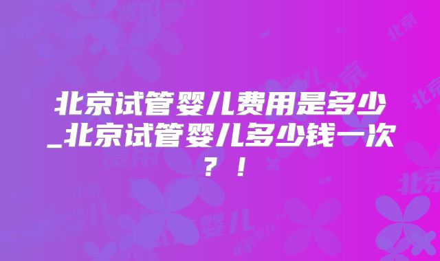 北京试管婴儿费用是多少_北京试管婴儿多少钱一次?!
