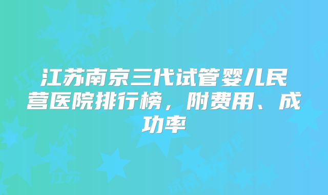 江苏南京三代试管婴儿民营医院排行榜，附费用、成功率