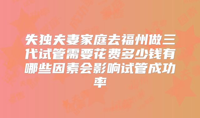 失独夫妻家庭去福州做三代试管需要花费多少钱有哪些因素会影响试管成功率