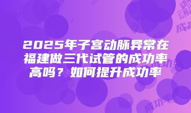 2025年子宫动脉异常在福建做三代试管的成功率高吗？如何提升成功率