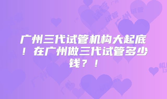 广州三代试管机构大起底！在广州做三代试管多少钱？！