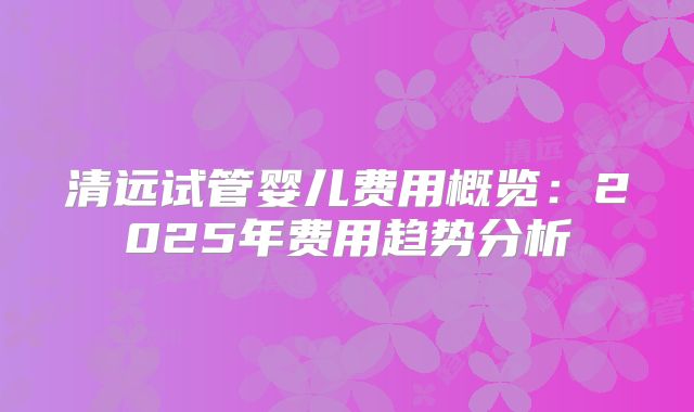 清远试管婴儿费用概览：2025年费用趋势分析