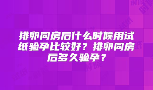 排卵同房后什么时候用试纸验孕比较好?排卵同房后多久验孕?