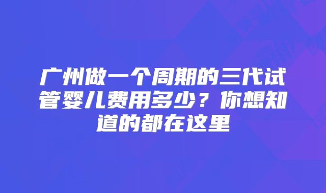 广州做一个周期的三代试管婴儿费用多少？你想知道的都在这里