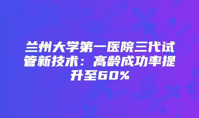 兰州大学第一医院三代试管新技术：高龄成功率提升至60%