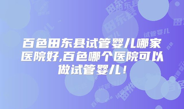 百色田东县试管婴儿哪家医院好,百色哪个医院可以做试管婴儿！