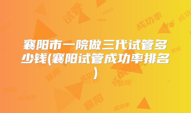 襄阳市一院做三代试管多少钱(襄阳试管成功率排名)