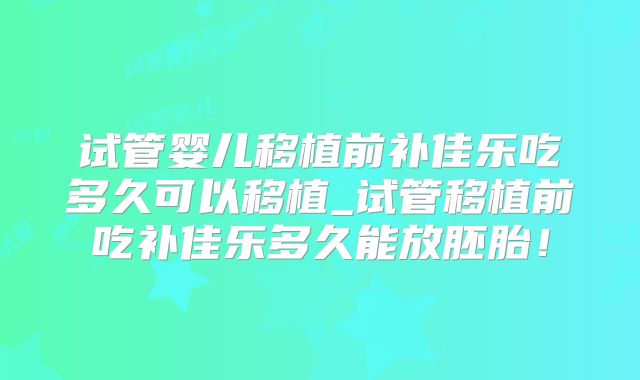 试管婴儿移植前补佳乐吃多久可以移植_试管移植前吃补佳乐多久能放胚胎！
