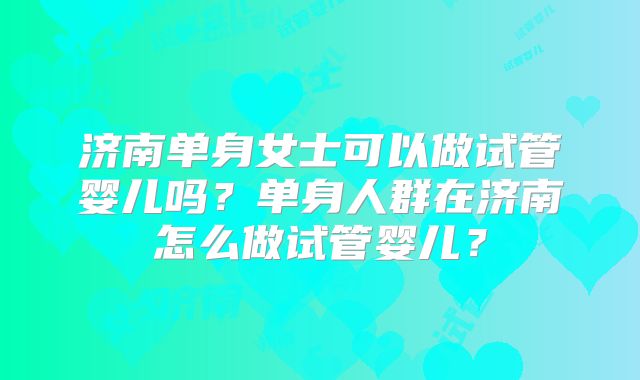 济南单身女士可以做试管婴儿吗？单身人群在济南怎么做试管婴儿？