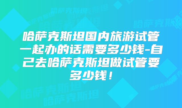 哈萨克斯坦国内旅游试管一起办的话需要多少钱-自己去哈萨克斯坦做试管要多少钱!
