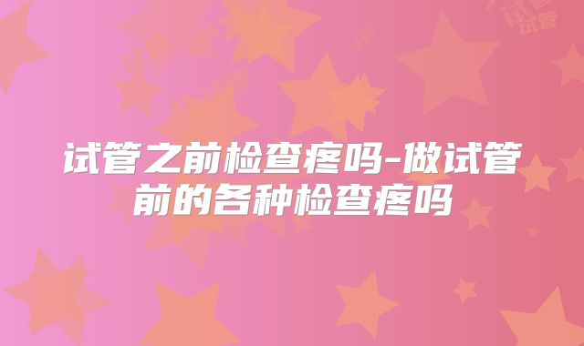 试管之前检查疼吗-做试管前的各种检查疼吗