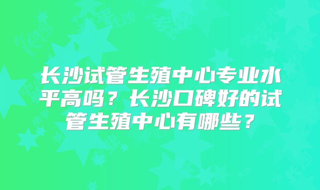 长沙试管生殖中心专业水平高吗？长沙口碑好的试管生殖中心有哪些？