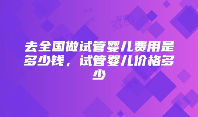 去全国做试管婴儿费用是多少钱，试管婴儿价格多少