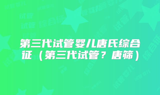 第三代试管婴儿唐氏综合征（第三代试管？唐筛）