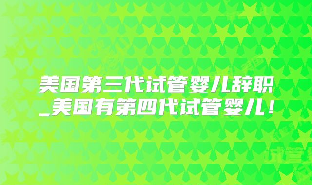 美国第三代试管婴儿辞职_美国有第四代试管婴儿!