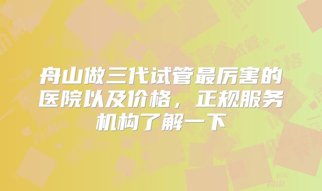 舟山做三代试管最厉害的医院以及价格,正规服务机构了解一下
