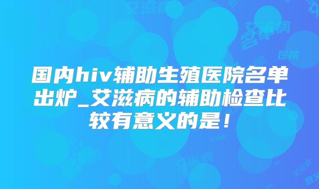 国内hiv辅助生殖医院名单出炉_艾滋病的辅助检查比较有意义的是!