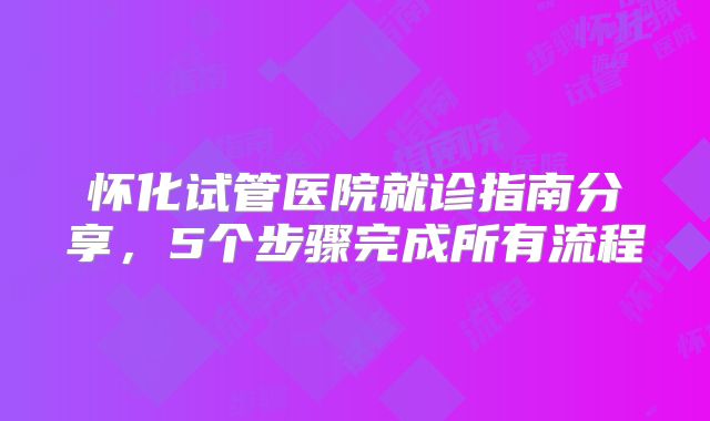 怀化试管医院就诊指南分享，5个步骤完成所有流程