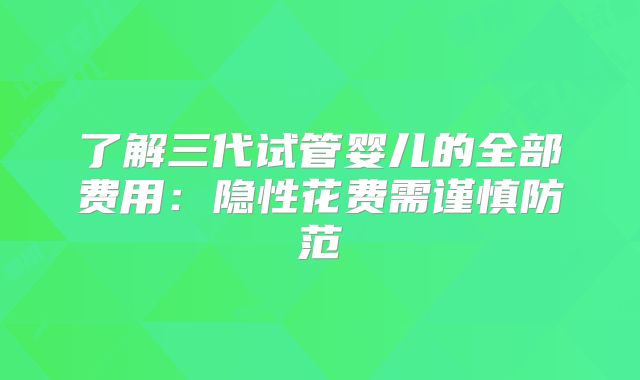 了解三代试管婴儿的全部费用：隐性花费需谨慎防范