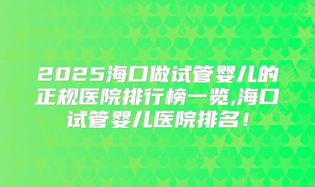 2025海口做试管婴儿的正规医院排行榜一览,海口试管婴儿医院排名!
