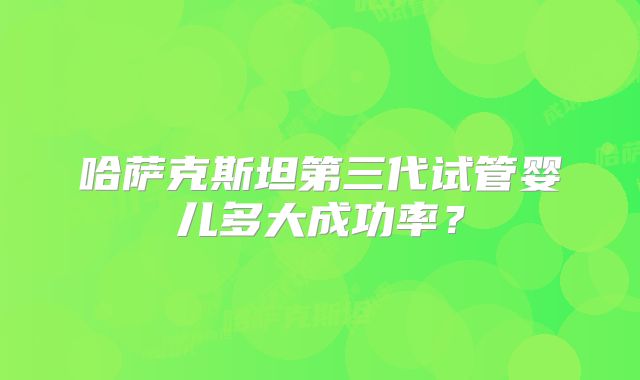 哈萨克斯坦第三代试管婴儿多大成功率？