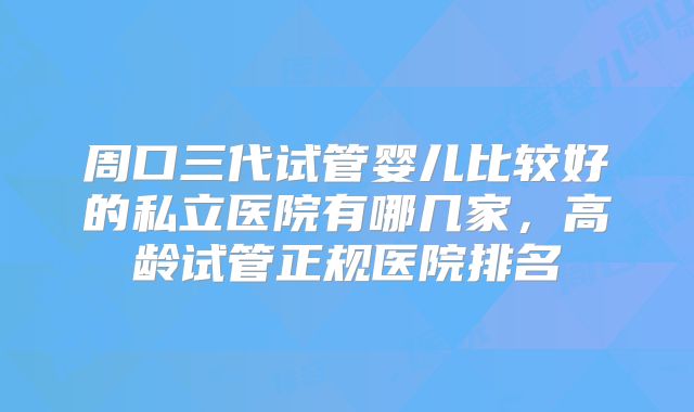 周口三代试管婴儿比较好的私立医院有哪几家,高龄试管正规医院排名
