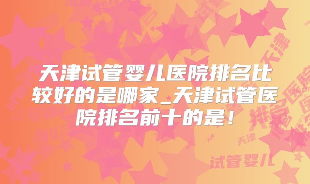 天津试管婴儿医院排名比较好的是哪家_天津试管医院排名前十的是！