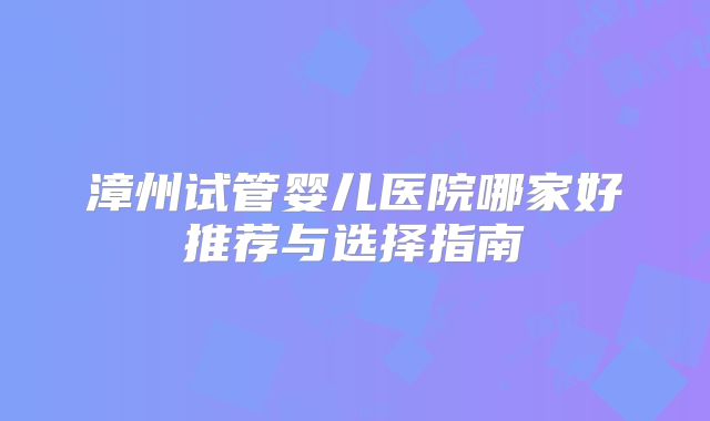 漳州试管婴儿医院哪家好推荐与选择指南
