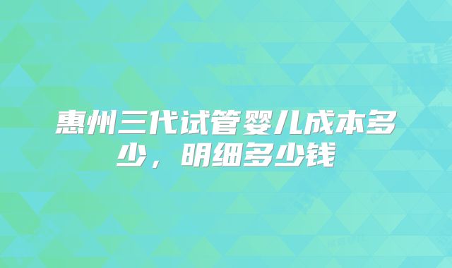 惠州三代试管婴儿成本多少,明细多少钱