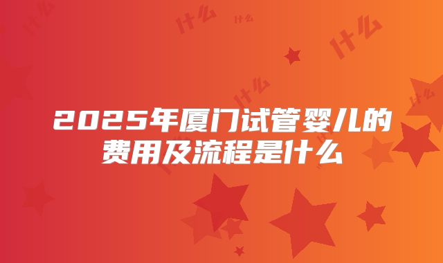 2025年厦门试管婴儿的费用及流程是什么
