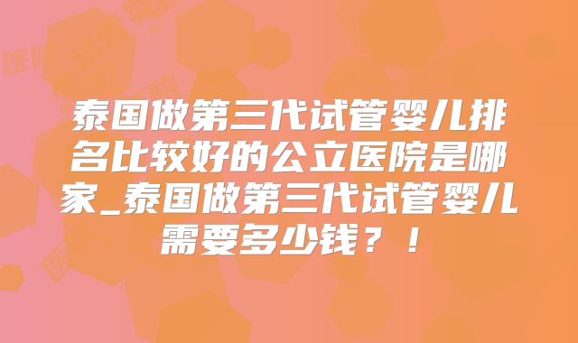 泰国做第三代试管婴儿排名比较好的公立医院是哪家_泰国做第三代试管婴儿需要多少钱？！