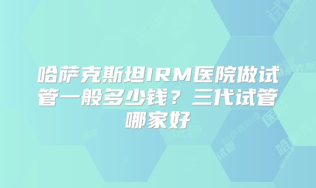 哈萨克斯坦IRM医院做试管一般多少钱？三代试管哪家好