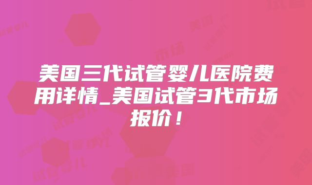 美国三代试管婴儿医院费用详情_美国试管3代市场报价！