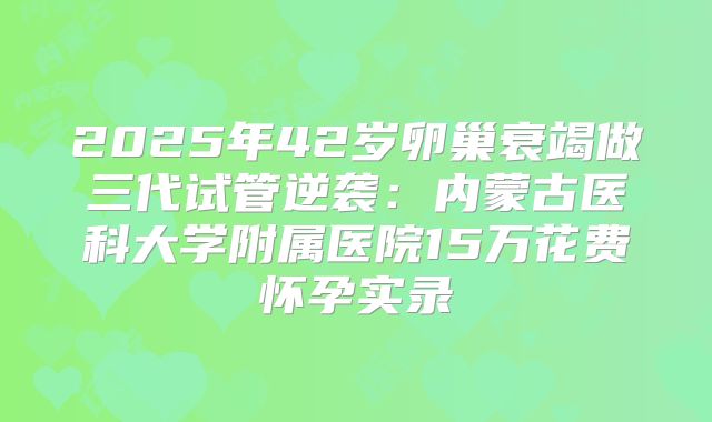 2025年42岁卵巢衰竭做三代试管逆袭：内蒙古医科大学附属医院15万花费怀孕实录